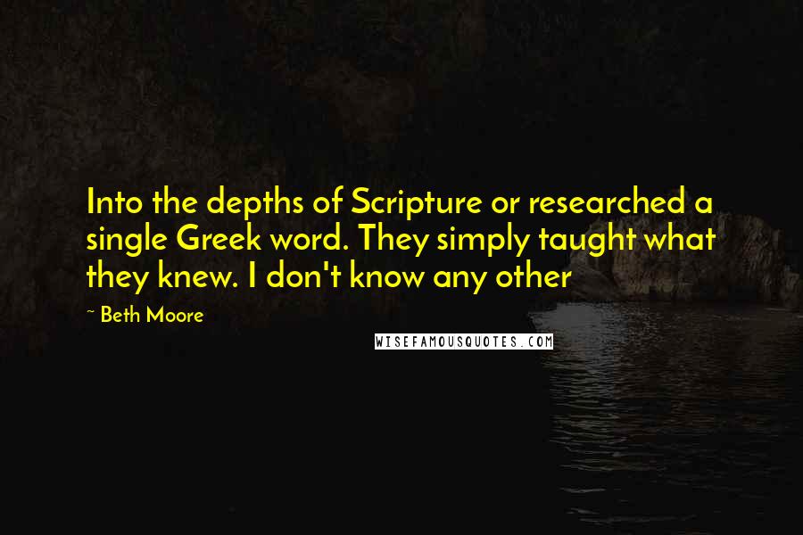 Beth Moore Quotes: Into the depths of Scripture or researched a single Greek word. They simply taught what they knew. I don't know any other