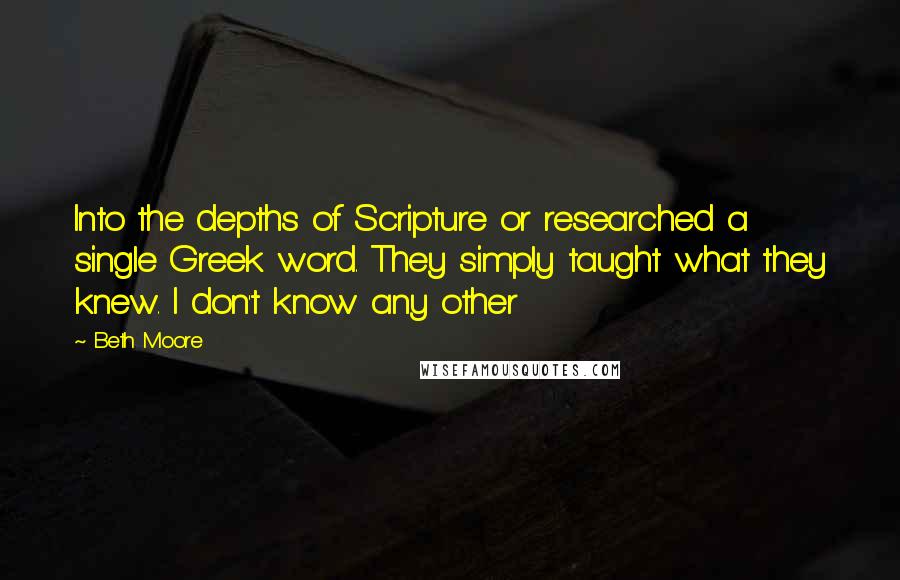 Beth Moore Quotes: Into the depths of Scripture or researched a single Greek word. They simply taught what they knew. I don't know any other