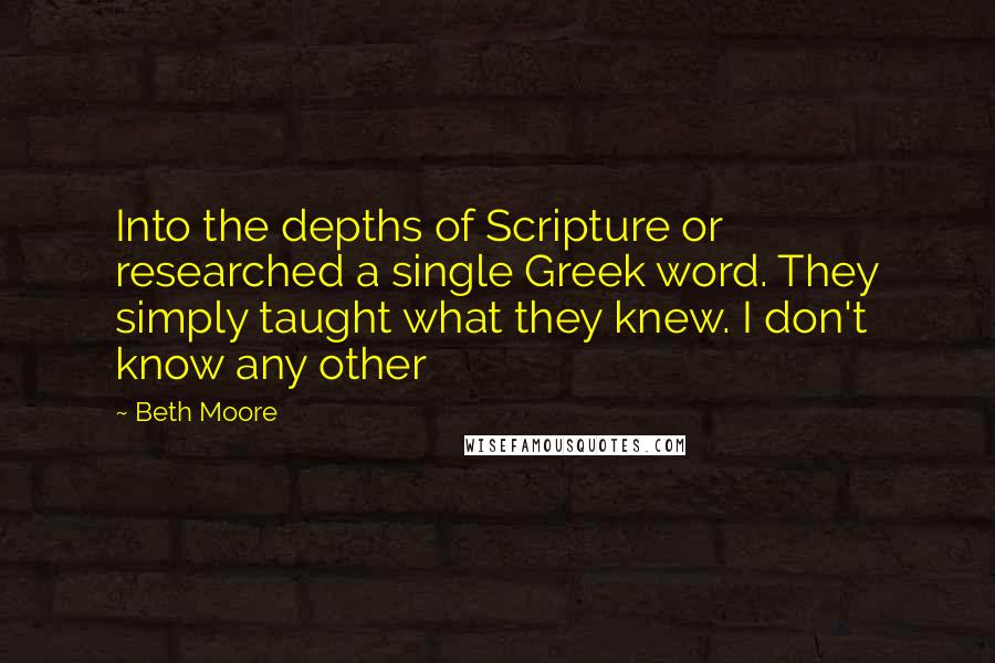 Beth Moore Quotes: Into the depths of Scripture or researched a single Greek word. They simply taught what they knew. I don't know any other