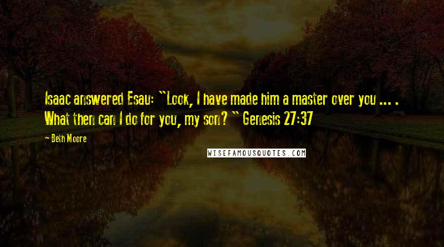 Beth Moore Quotes: Isaac answered Esau: "Look, I have made him a master over you ... . What then can I do for you, my son?" Genesis 27:37
