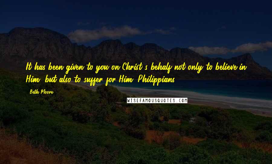 Beth Moore Quotes: It has been given to you on Christ's behalf not only to believe in Him, but also to suffer for Him. Philippians 1:29