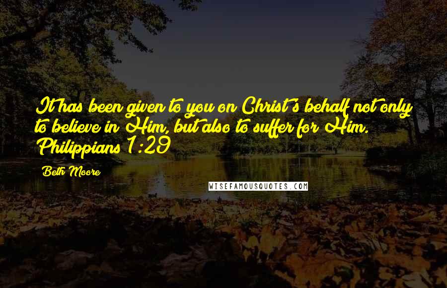 Beth Moore Quotes: It has been given to you on Christ's behalf not only to believe in Him, but also to suffer for Him. Philippians 1:29