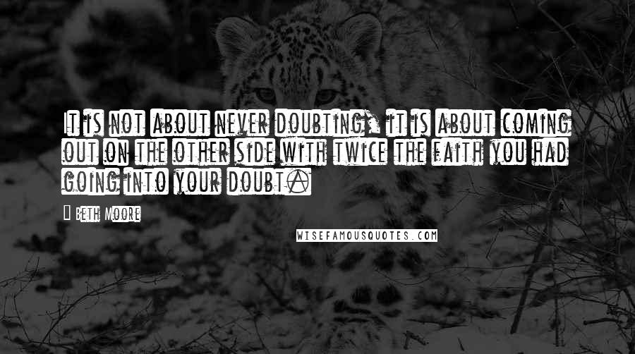 Beth Moore Quotes: It is not about never doubting, it is about coming out on the other side with twice the faith you had going into your doubt.