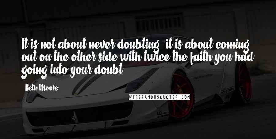 Beth Moore Quotes: It is not about never doubting, it is about coming out on the other side with twice the faith you had going into your doubt.