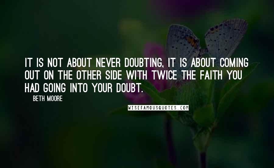 Beth Moore Quotes: It is not about never doubting, it is about coming out on the other side with twice the faith you had going into your doubt.