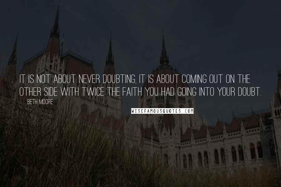 Beth Moore Quotes: It is not about never doubting, it is about coming out on the other side with twice the faith you had going into your doubt.