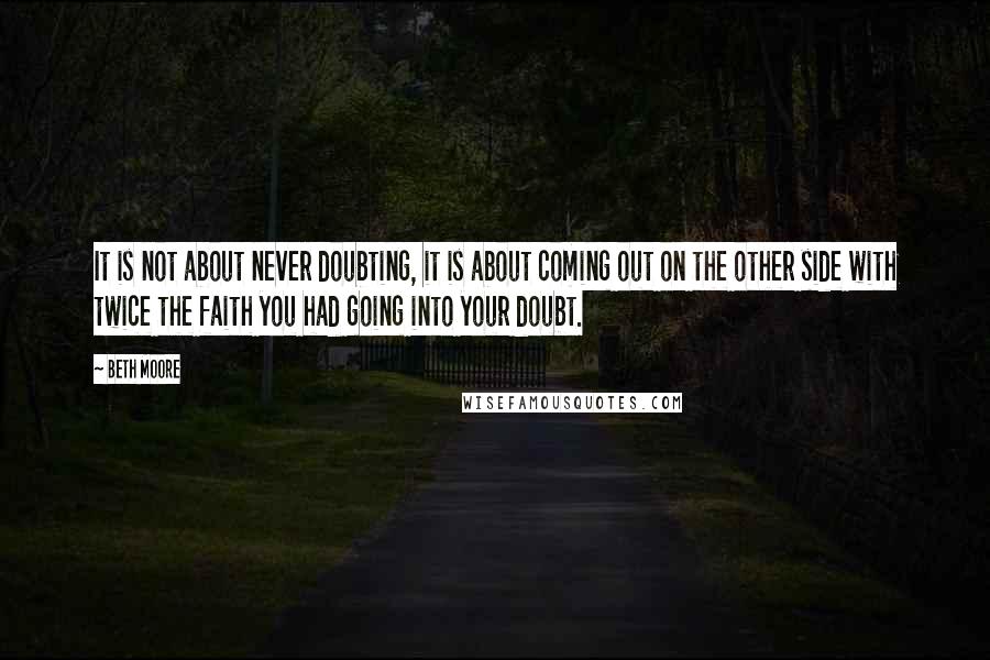 Beth Moore Quotes: It is not about never doubting, it is about coming out on the other side with twice the faith you had going into your doubt.