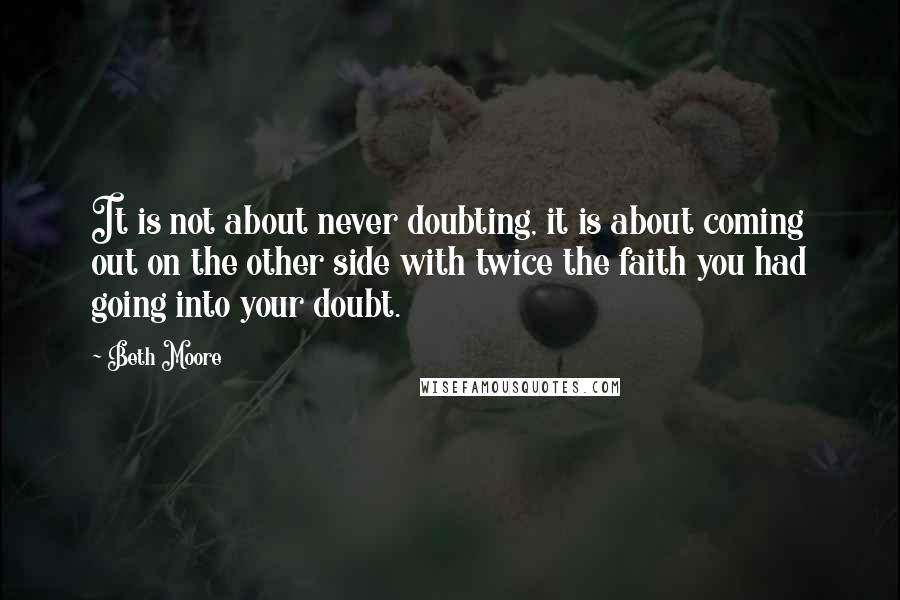 Beth Moore Quotes: It is not about never doubting, it is about coming out on the other side with twice the faith you had going into your doubt.