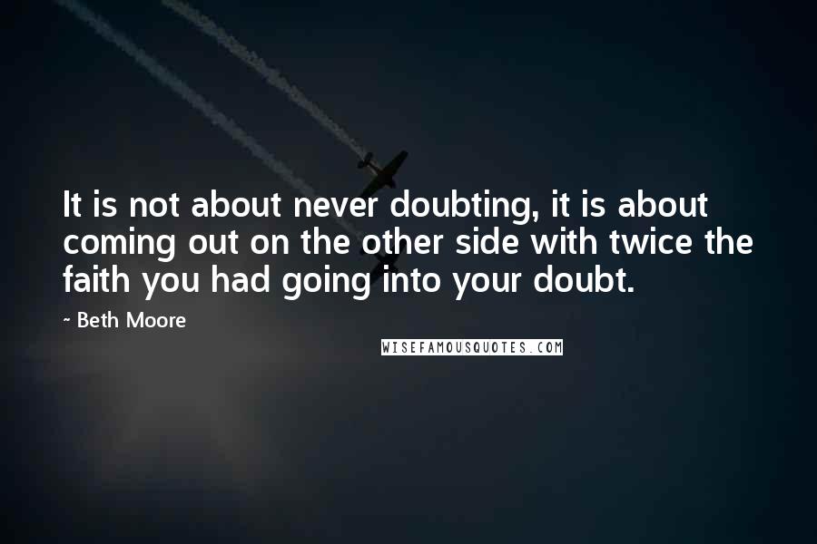Beth Moore Quotes: It is not about never doubting, it is about coming out on the other side with twice the faith you had going into your doubt.