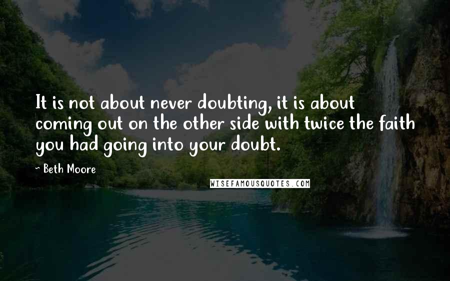 Beth Moore Quotes: It is not about never doubting, it is about coming out on the other side with twice the faith you had going into your doubt.