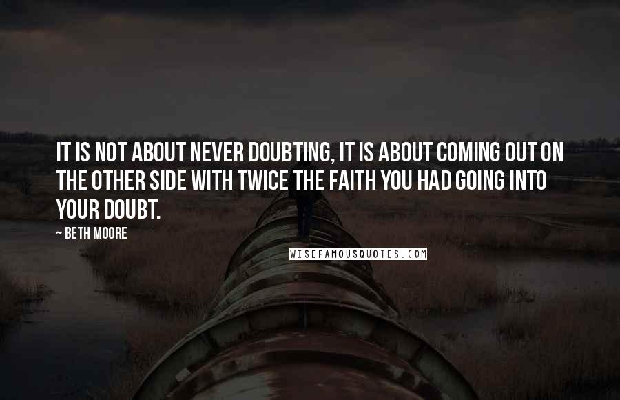 Beth Moore Quotes: It is not about never doubting, it is about coming out on the other side with twice the faith you had going into your doubt.