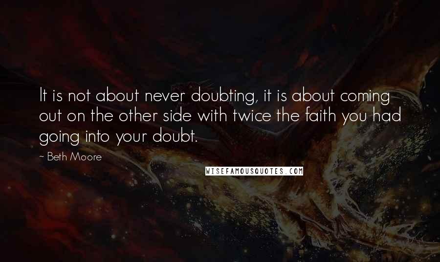 Beth Moore Quotes: It is not about never doubting, it is about coming out on the other side with twice the faith you had going into your doubt.