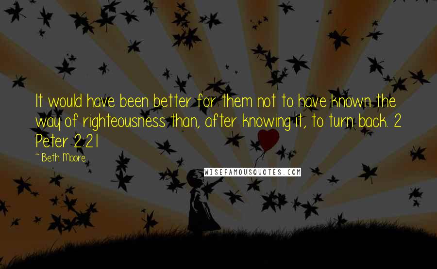 Beth Moore Quotes: It would have been better for them not to have known the way of righteousness than, after knowing it, to turn back. 2 Peter 2:21