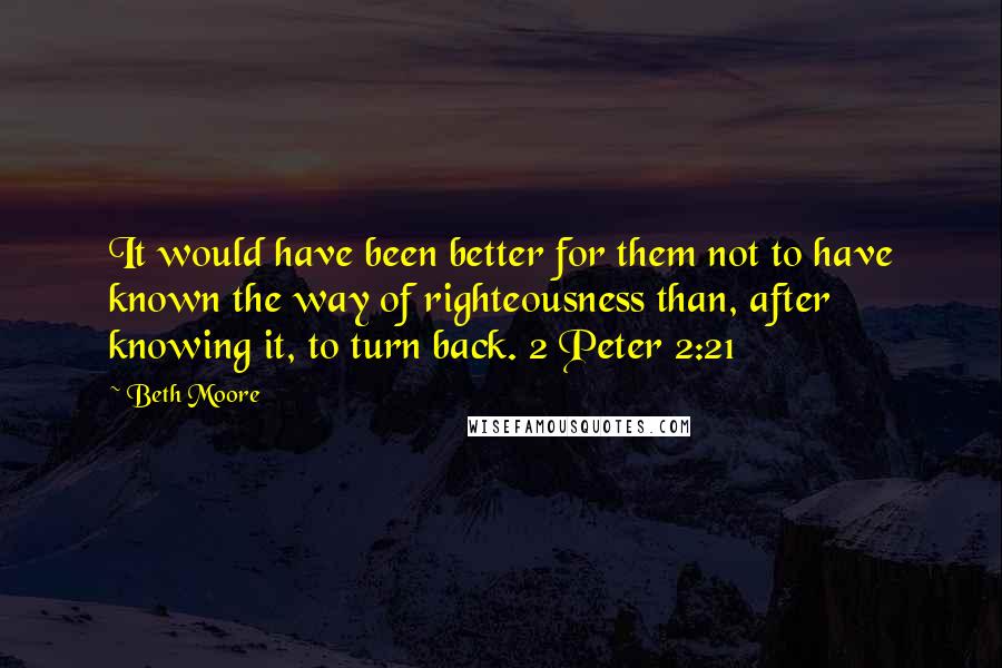 Beth Moore Quotes: It would have been better for them not to have known the way of righteousness than, after knowing it, to turn back. 2 Peter 2:21