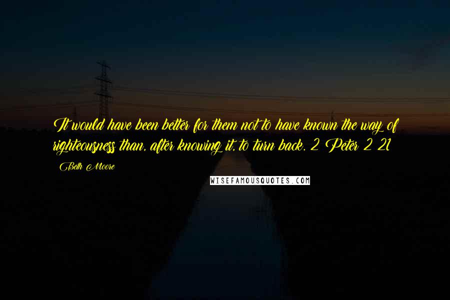 Beth Moore Quotes: It would have been better for them not to have known the way of righteousness than, after knowing it, to turn back. 2 Peter 2:21