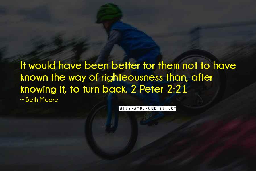 Beth Moore Quotes: It would have been better for them not to have known the way of righteousness than, after knowing it, to turn back. 2 Peter 2:21