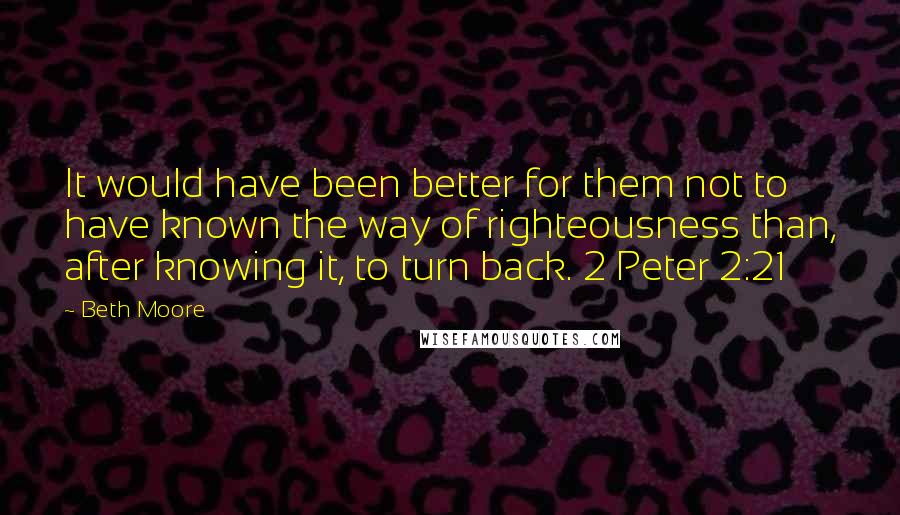 Beth Moore Quotes: It would have been better for them not to have known the way of righteousness than, after knowing it, to turn back. 2 Peter 2:21