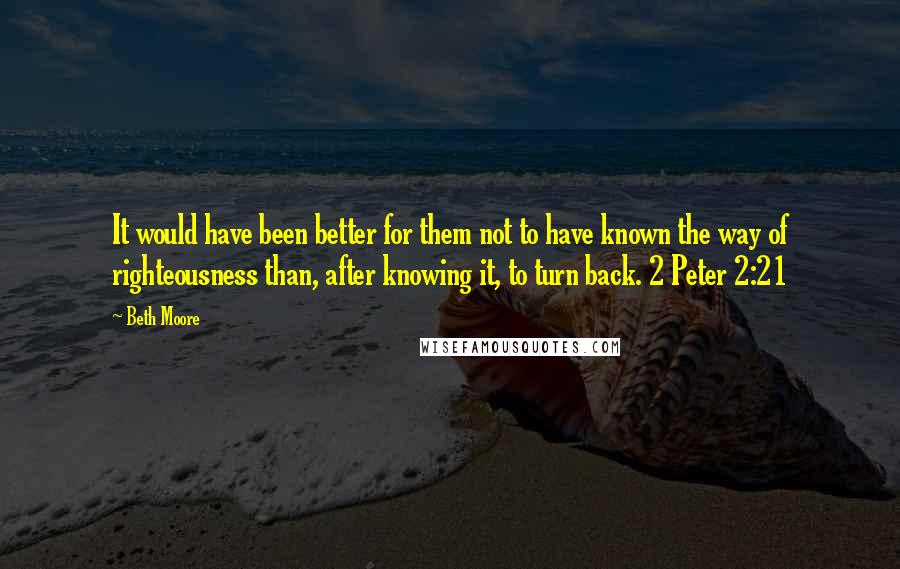 Beth Moore Quotes: It would have been better for them not to have known the way of righteousness than, after knowing it, to turn back. 2 Peter 2:21
