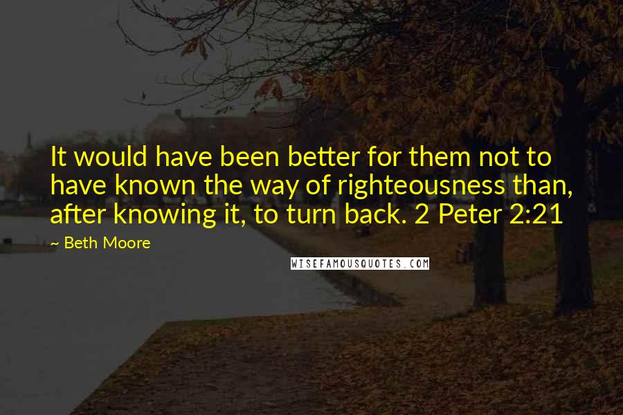 Beth Moore Quotes: It would have been better for them not to have known the way of righteousness than, after knowing it, to turn back. 2 Peter 2:21