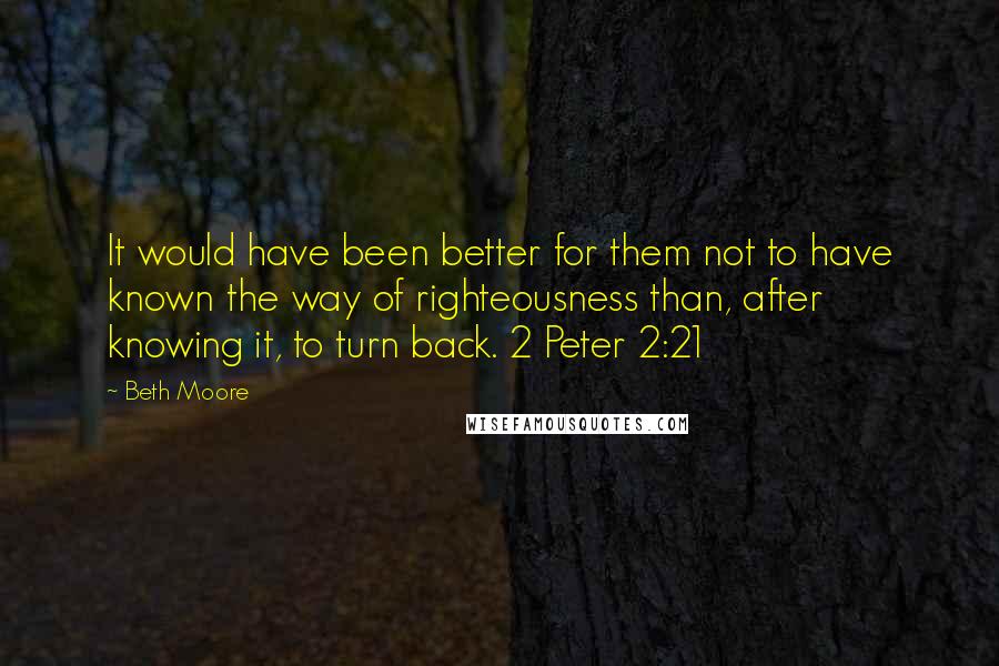 Beth Moore Quotes: It would have been better for them not to have known the way of righteousness than, after knowing it, to turn back. 2 Peter 2:21