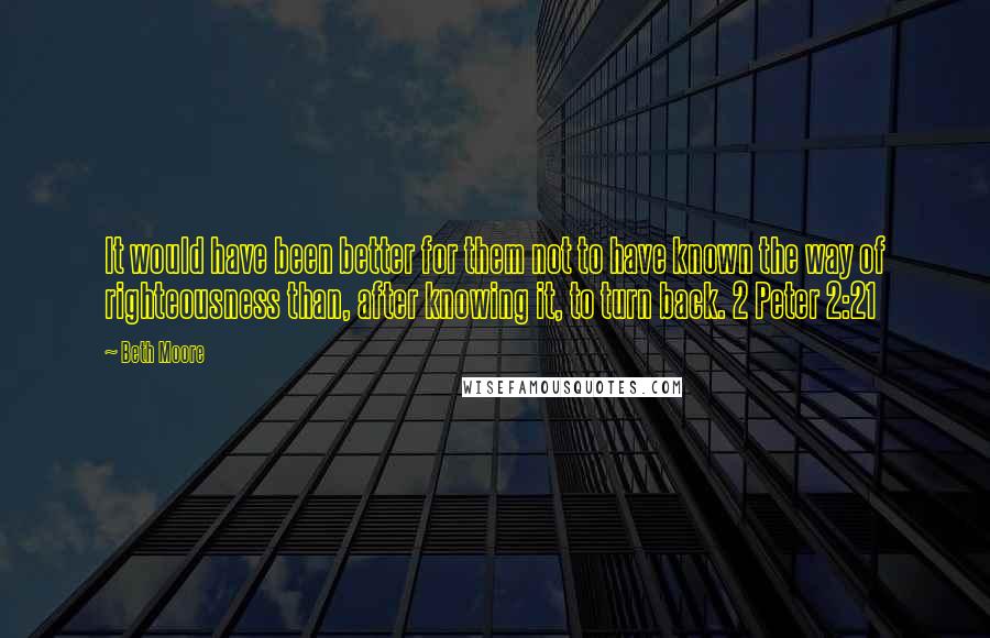 Beth Moore Quotes: It would have been better for them not to have known the way of righteousness than, after knowing it, to turn back. 2 Peter 2:21