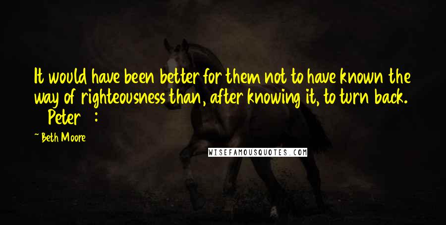 Beth Moore Quotes: It would have been better for them not to have known the way of righteousness than, after knowing it, to turn back. 2 Peter 2:21