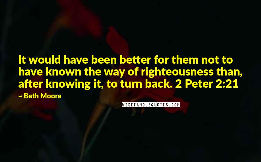 Beth Moore Quotes: It would have been better for them not to have known the way of righteousness than, after knowing it, to turn back. 2 Peter 2:21