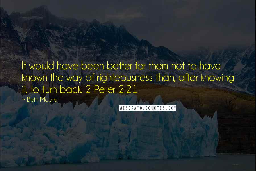 Beth Moore Quotes: It would have been better for them not to have known the way of righteousness than, after knowing it, to turn back. 2 Peter 2:21