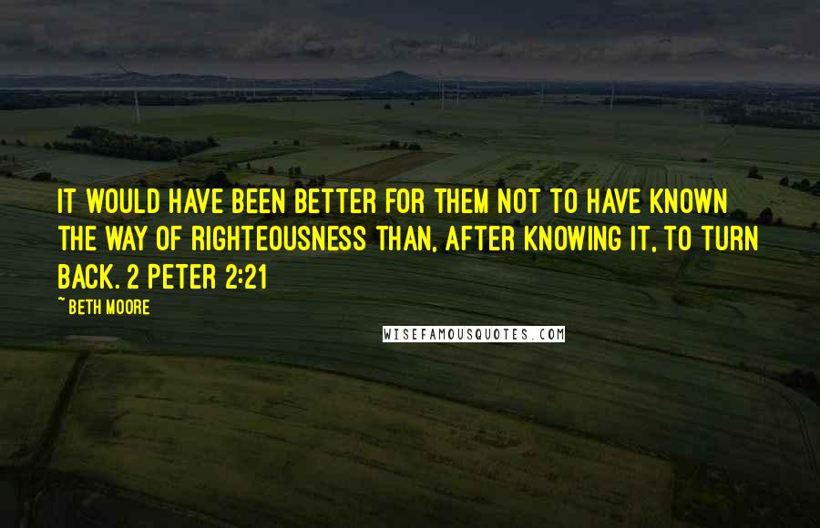 Beth Moore Quotes: It would have been better for them not to have known the way of righteousness than, after knowing it, to turn back. 2 Peter 2:21