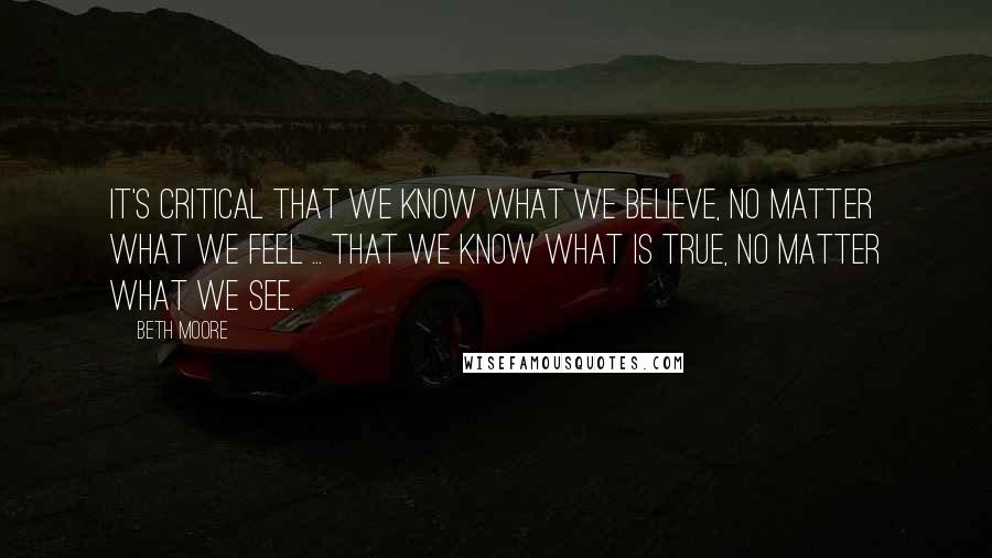 Beth Moore Quotes: It's critical that we know what we believe, no matter what we feel ... that we know what is true, no matter what we see.