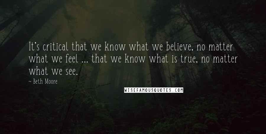 Beth Moore Quotes: It's critical that we know what we believe, no matter what we feel ... that we know what is true, no matter what we see.