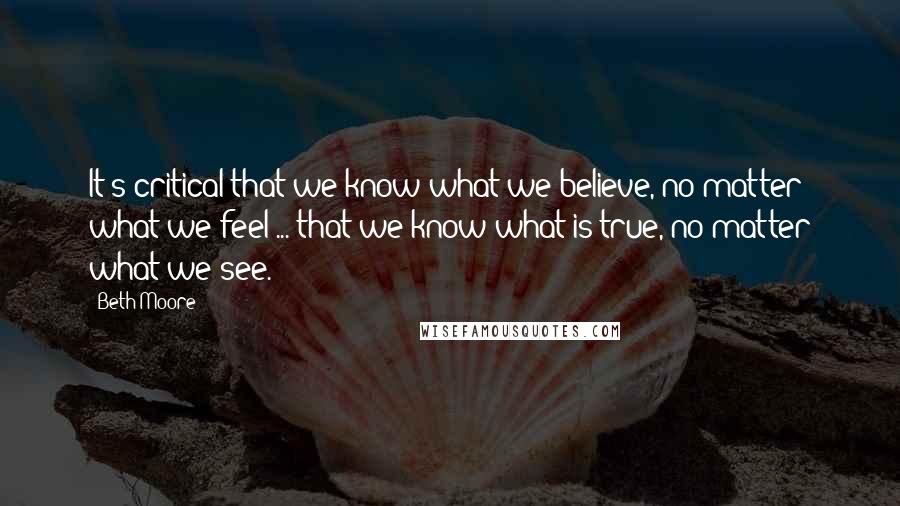 Beth Moore Quotes: It's critical that we know what we believe, no matter what we feel ... that we know what is true, no matter what we see.