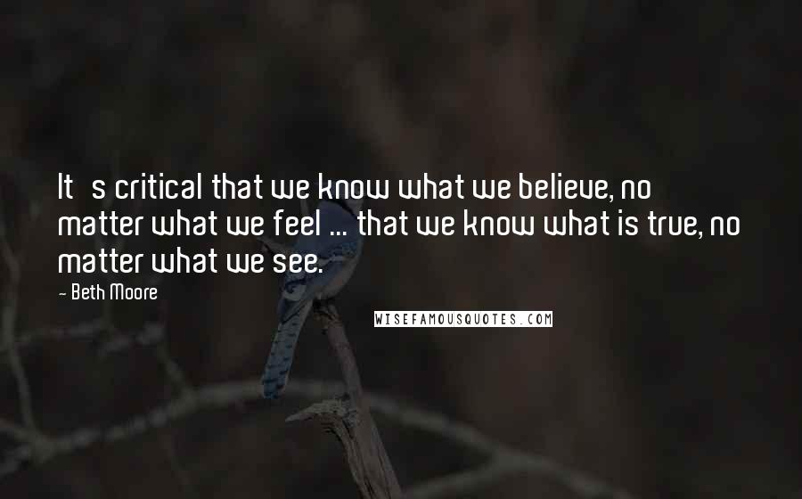 Beth Moore Quotes: It's critical that we know what we believe, no matter what we feel ... that we know what is true, no matter what we see.