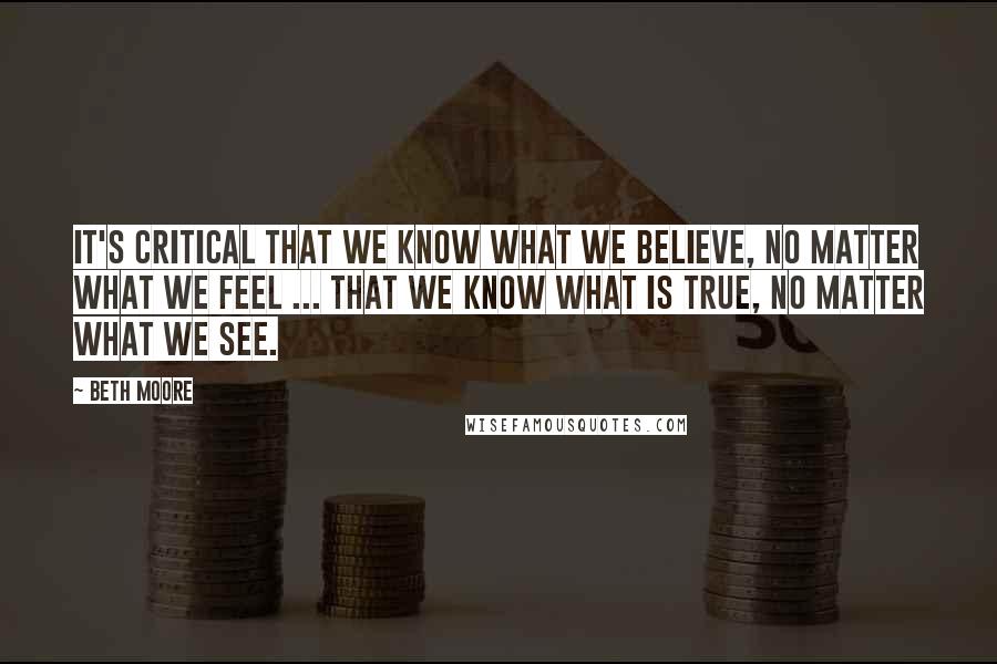 Beth Moore Quotes: It's critical that we know what we believe, no matter what we feel ... that we know what is true, no matter what we see.