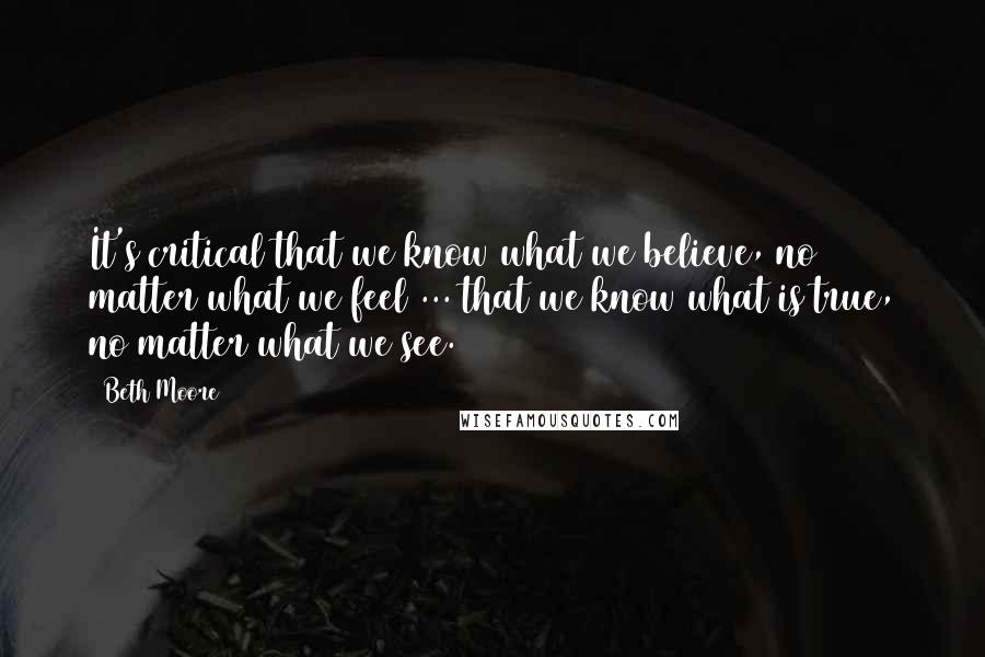 Beth Moore Quotes: It's critical that we know what we believe, no matter what we feel ... that we know what is true, no matter what we see.