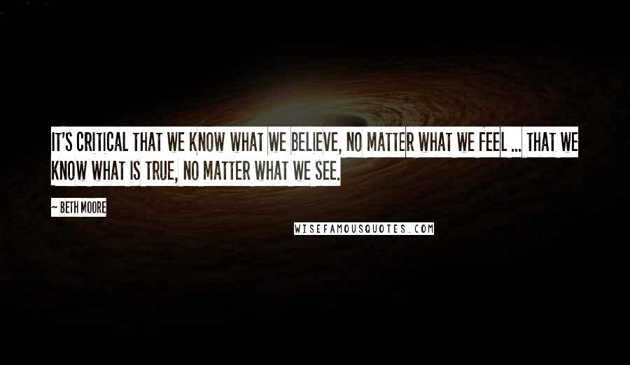 Beth Moore Quotes: It's critical that we know what we believe, no matter what we feel ... that we know what is true, no matter what we see.