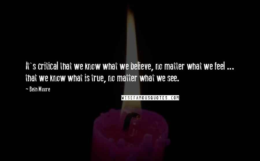 Beth Moore Quotes: It's critical that we know what we believe, no matter what we feel ... that we know what is true, no matter what we see.