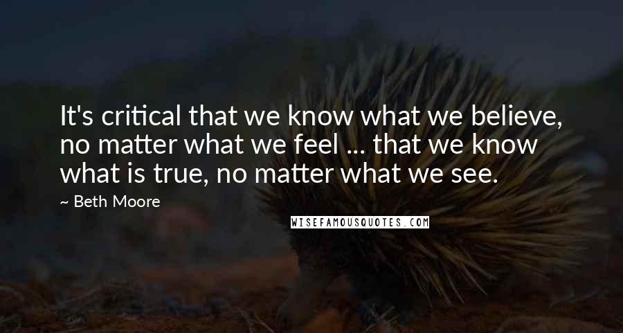 Beth Moore Quotes: It's critical that we know what we believe, no matter what we feel ... that we know what is true, no matter what we see.