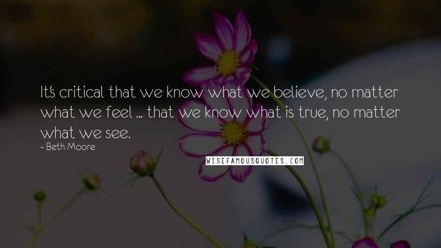 Beth Moore Quotes: It's critical that we know what we believe, no matter what we feel ... that we know what is true, no matter what we see.