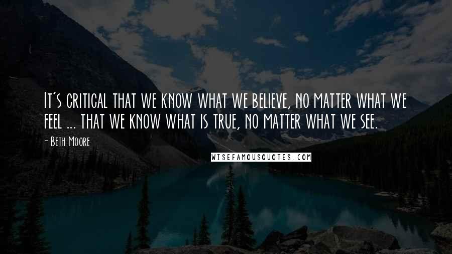 Beth Moore Quotes: It's critical that we know what we believe, no matter what we feel ... that we know what is true, no matter what we see.