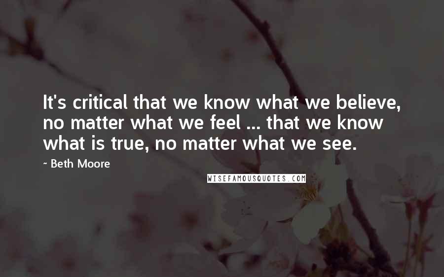 Beth Moore Quotes: It's critical that we know what we believe, no matter what we feel ... that we know what is true, no matter what we see.