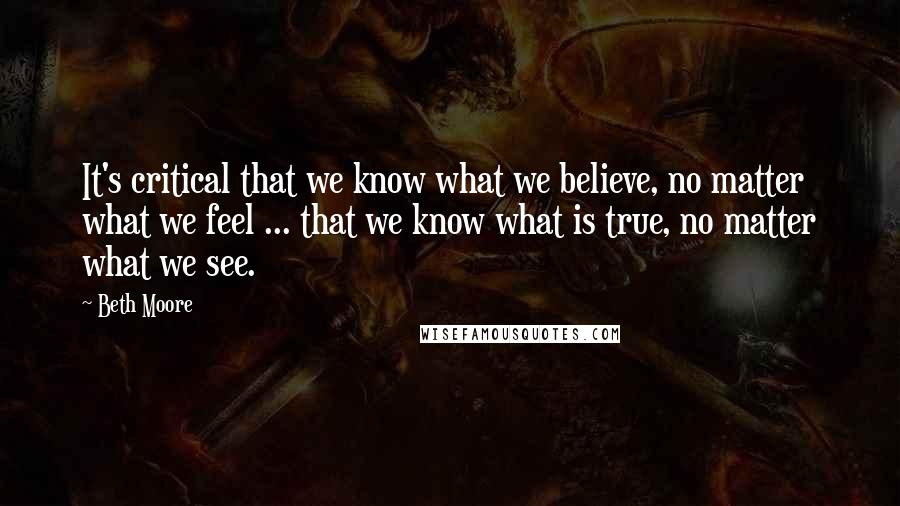 Beth Moore Quotes: It's critical that we know what we believe, no matter what we feel ... that we know what is true, no matter what we see.