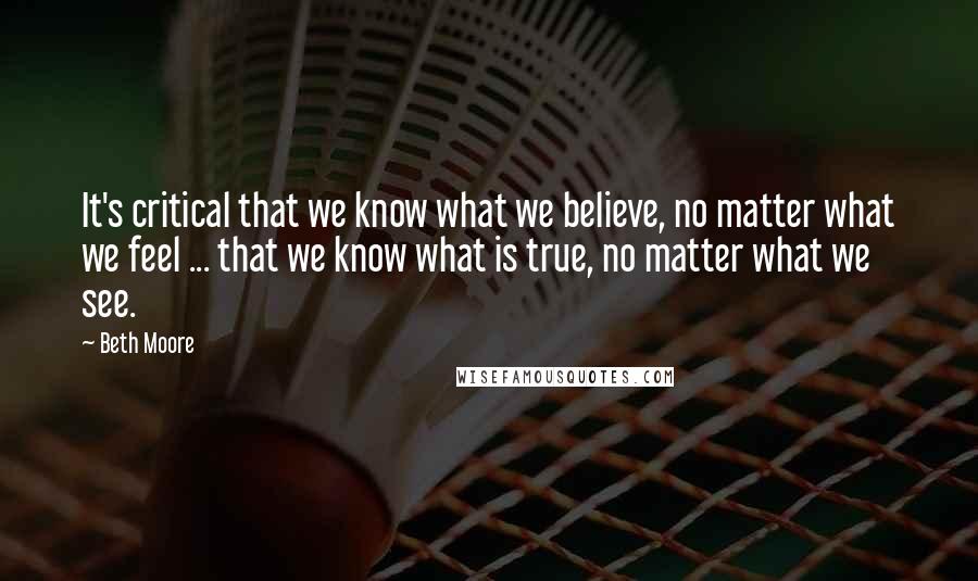 Beth Moore Quotes: It's critical that we know what we believe, no matter what we feel ... that we know what is true, no matter what we see.