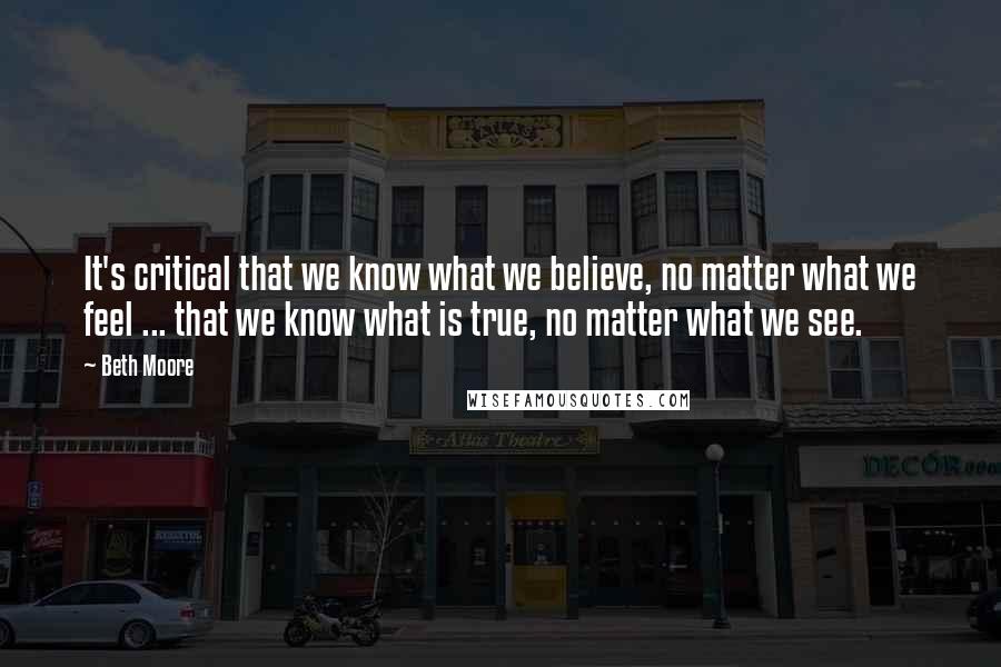 Beth Moore Quotes: It's critical that we know what we believe, no matter what we feel ... that we know what is true, no matter what we see.