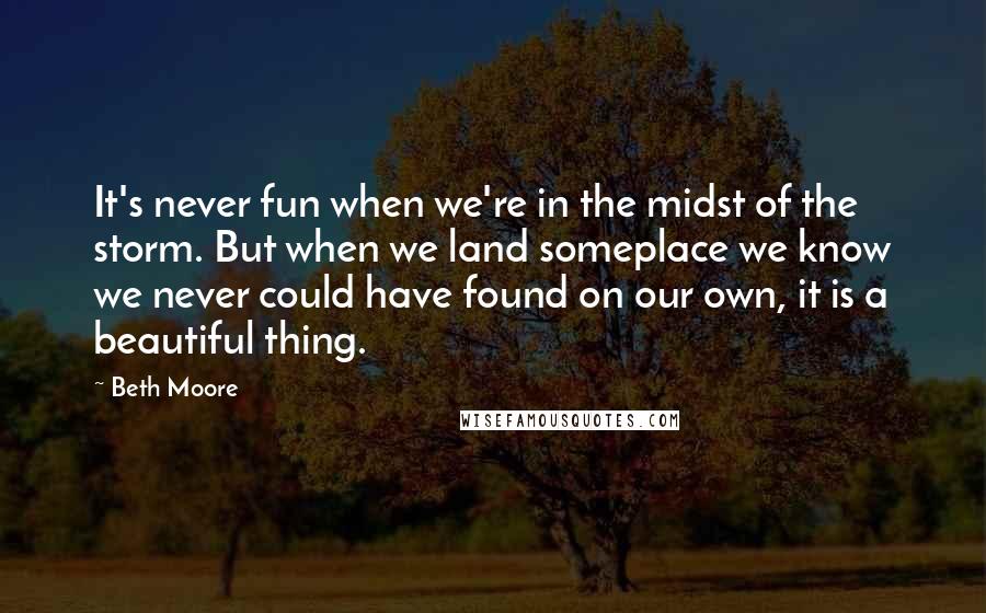 Beth Moore Quotes: It's never fun when we're in the midst of the storm. But when we land someplace we know we never could have found on our own, it is a beautiful thing.
