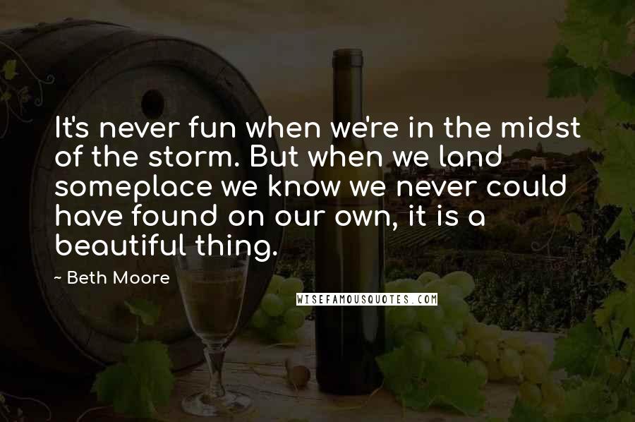 Beth Moore Quotes: It's never fun when we're in the midst of the storm. But when we land someplace we know we never could have found on our own, it is a beautiful thing.