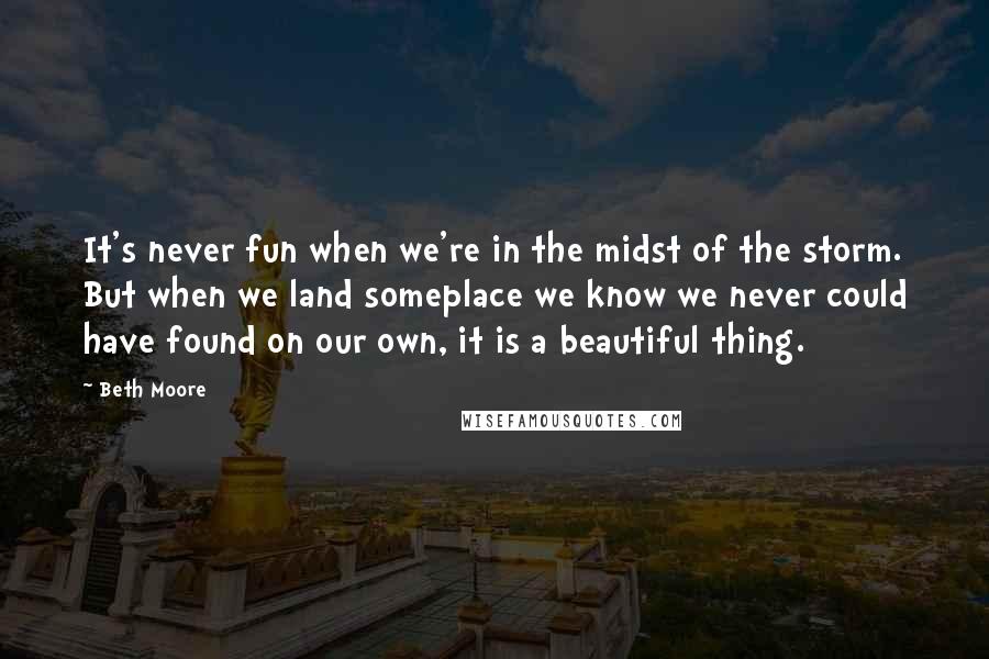 Beth Moore Quotes: It's never fun when we're in the midst of the storm. But when we land someplace we know we never could have found on our own, it is a beautiful thing.