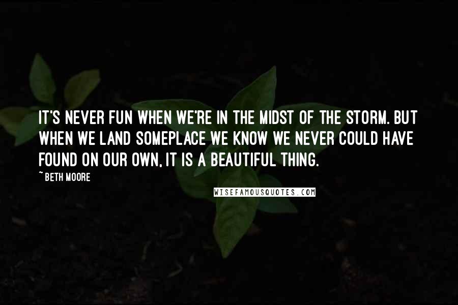 Beth Moore Quotes: It's never fun when we're in the midst of the storm. But when we land someplace we know we never could have found on our own, it is a beautiful thing.