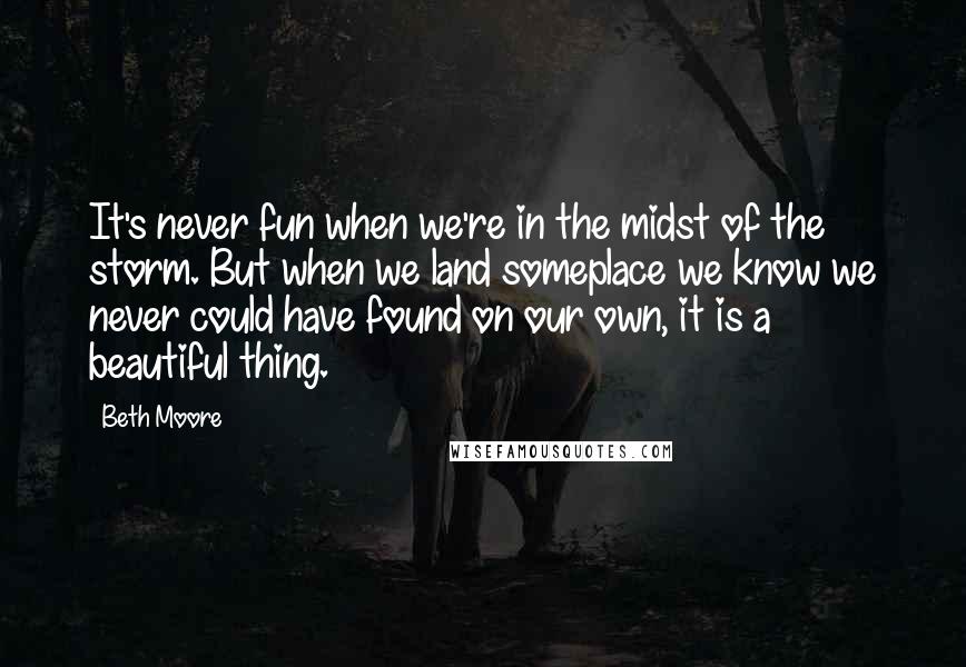 Beth Moore Quotes: It's never fun when we're in the midst of the storm. But when we land someplace we know we never could have found on our own, it is a beautiful thing.