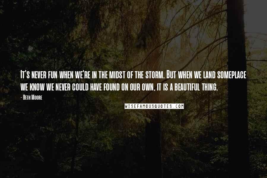 Beth Moore Quotes: It's never fun when we're in the midst of the storm. But when we land someplace we know we never could have found on our own, it is a beautiful thing.